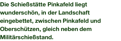 Die Schießstätte Pinkafeld liegt wunderschön, in der Landschaft eingebettet, zwischen Pinkafeld und Oberschützen, gleich neben dem Militärschießstand.